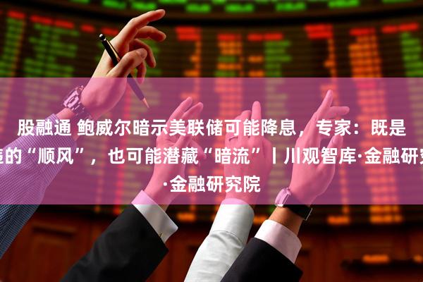 股融通 鲍威尔暗示美联储可能降息，专家：既是久违的“顺风”，也可能潜藏“暗流”丨川观智库·金融研究院