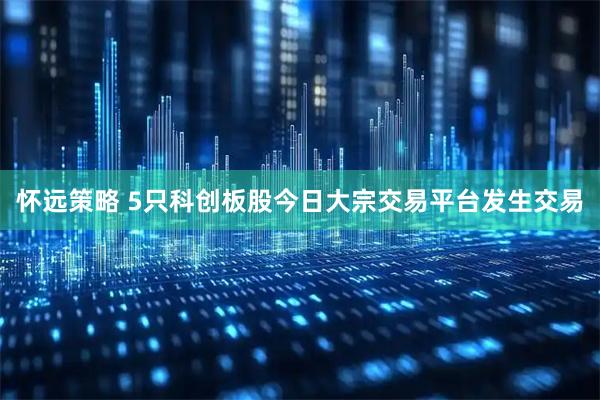 怀远策略 5只科创板股今日大宗交易平台发生交易
