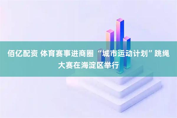 佰亿配资 体育赛事进商圈 “城市运动计划”跳绳大赛在海淀区举行