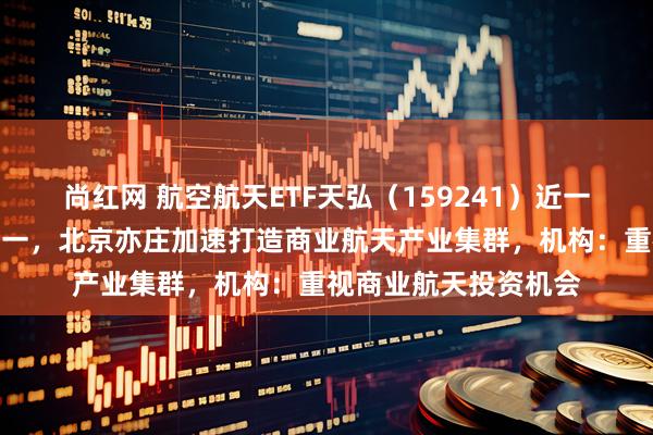 尚红网 航空航天ETF天弘（159241）近一个月涨幅居同标的第一，北京亦庄加速打造商业航天产业集群，机构：重视商业航天投资机会