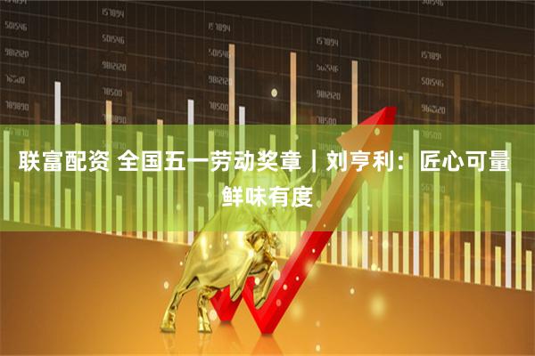 联富配资 全国五一劳动奖章｜刘亨利：匠心可量 鲜味有度
