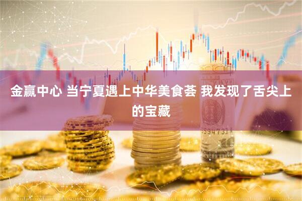金赢中心 当宁夏遇上中华美食荟 我发现了舌尖上的宝藏