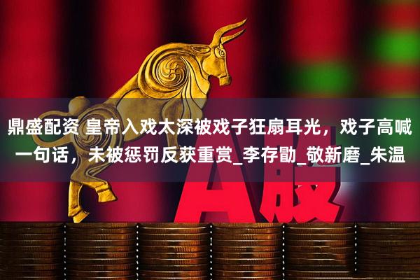 鼎盛配资 皇帝入戏太深被戏子狂扇耳光，戏子高喊一句话，未被惩罚反获重赏_李存勖_敬新磨_朱温