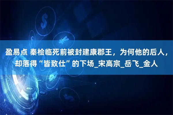 盈易点 秦桧临死前被封建康郡王，为何他的后人，却落得“皆致仕”的下场_宋高宗_岳飞_金人
