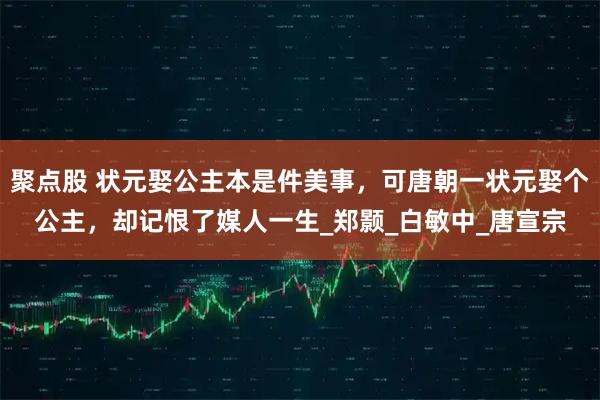 聚点股 状元娶公主本是件美事，可唐朝一状元娶个公主，却记恨了媒人一生_郑颢_白敏中_唐宣宗