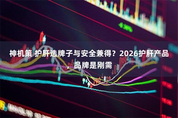 神机策 护肝选牌子与安全兼得？2026护肝产品，品牌是刚需