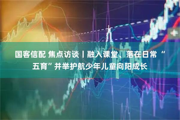 国客信配 焦点访谈丨融入课堂、落在日常 “五育”并举护航少年儿童向阳成长