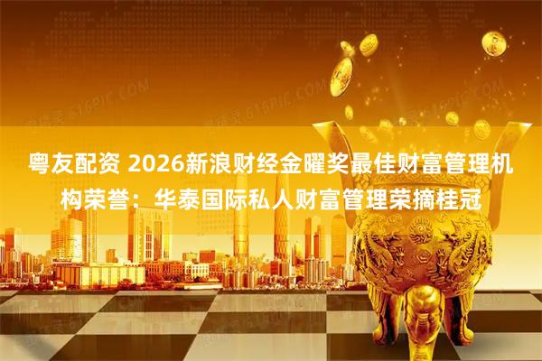 粤友配资 2026新浪财经金曜奖最佳财富管理机构荣誉：华泰国际私人财富管理荣摘桂冠