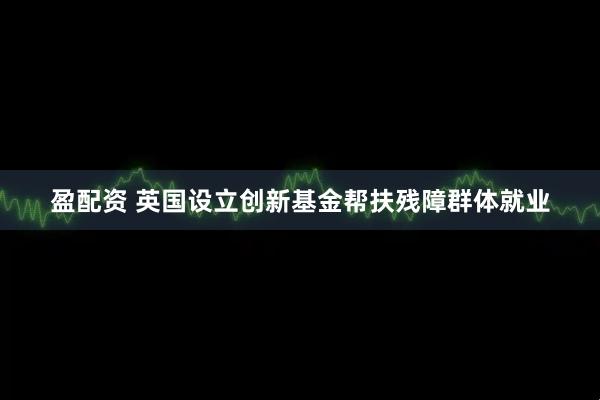 盈配资 英国设立创新基金帮扶残障群体就业