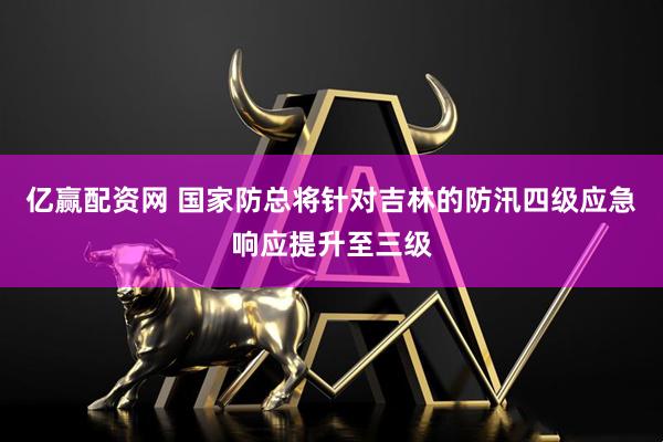 亿赢配资网 国家防总将针对吉林的防汛四级应急响应提升至三级