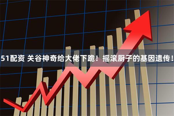 51配资 关谷神奇给大佬下跪！摇滚厨子的基因遗传！